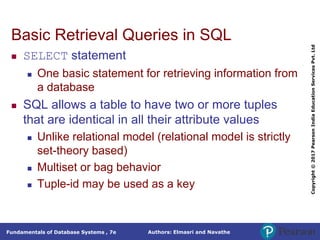 Authors: Elmasri and Navathe
Fundamentals of Database Systems , 7e
Copyright
©
2017
Pearson
India
Education
Services
Pvt.
Ltd
Basic Retrieval Queries in SQL
 SELECT statement
 One basic statement for retrieving information from
a database
 SQL allows a table to have two or more tuples
that are identical in all their attribute values
 Unlike relational model (relational model is strictly
set-theory based)
 Multiset or bag behavior
 Tuple-id may be used as a key
 