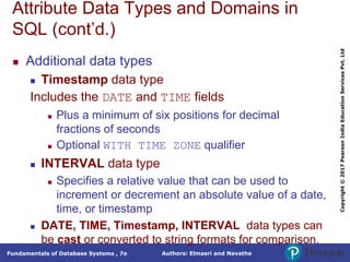Authors: Elmasri and Navathe
Fundamentals of Database Systems , 7e
Copyright
©
2017
Pearson
India
Education
Services
Pvt.
Ltd
Attribute Data Types and Domains in
SQL (cont’d.)
 Additional data types
 Timestamp data type
Includes the DATE and TIME fields
 Plus a minimum of six positions for decimal
fractions of seconds
 Optional WITH TIME ZONE qualifier
 INTERVAL data type
 Specifies a relative value that can be used to
increment or decrement an absolute value of a date,
time, or timestamp
 DATE, TIME, Timestamp, INTERVAL data types can
be cast or converted to string formats for comparison.
 