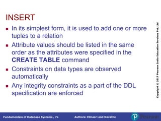 Authors: Elmasri and Navathe
Fundamentals of Database Systems , 7e
Copyright
©
2017
Pearson
India
Education
Services
Pvt.
Ltd
INSERT
 In its simplest form, it is used to add one or more
tuples to a relation
 Attribute values should be listed in the same
order as the attributes were specified in the
CREATE TABLE command
 Constraints on data types are observed
automatically
 Any integrity constraints as a part of the DDL
specification are enforced
 