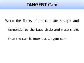 TANGENT Cam
When the flanks of the cam are straight and
tangential to the base circle and nose circle,
then the cam is known as tangent cam.
 