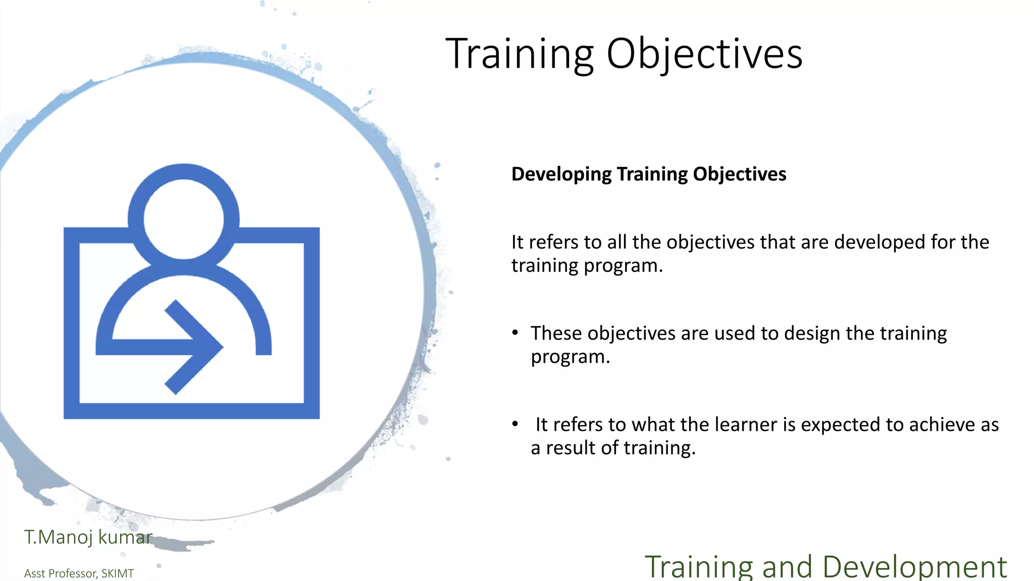 Training Objectives
Developing Training Objectives
It refers to all the objectives that are developed for the
training program.
• These objectives are used to design the training
program.
• It refers to what the learner is expected to achieve as
a result of training.
T.Manoj kumar
Asst Professor, SKIMT Training and Development
 