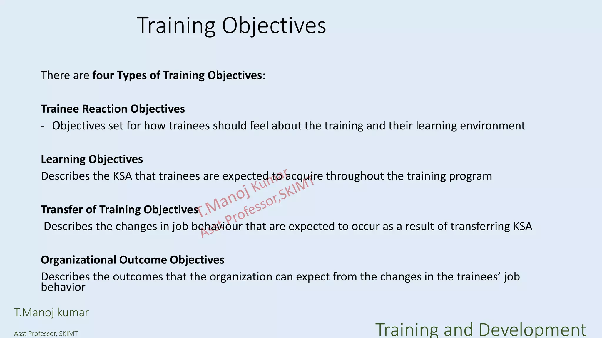 Training Objectives
There are four Types of Training Objectives:
Trainee Reaction Objectives
- Objectives set for how trainees should feel about the training and their learning environment
Learning Objectives
Describes the KSA that trainees are expected to acquire throughout the training program
Transfer of Training Objectives
Describes the changes in job behaviour that are expected to occur as a result of transferring KSA
Organizational Outcome Objectives
Describes the outcomes that the organization can expect from the changes in the trainees’ job
behavior
T.Manoj kumar
Asst Professor, SKIMT Training and Development
 