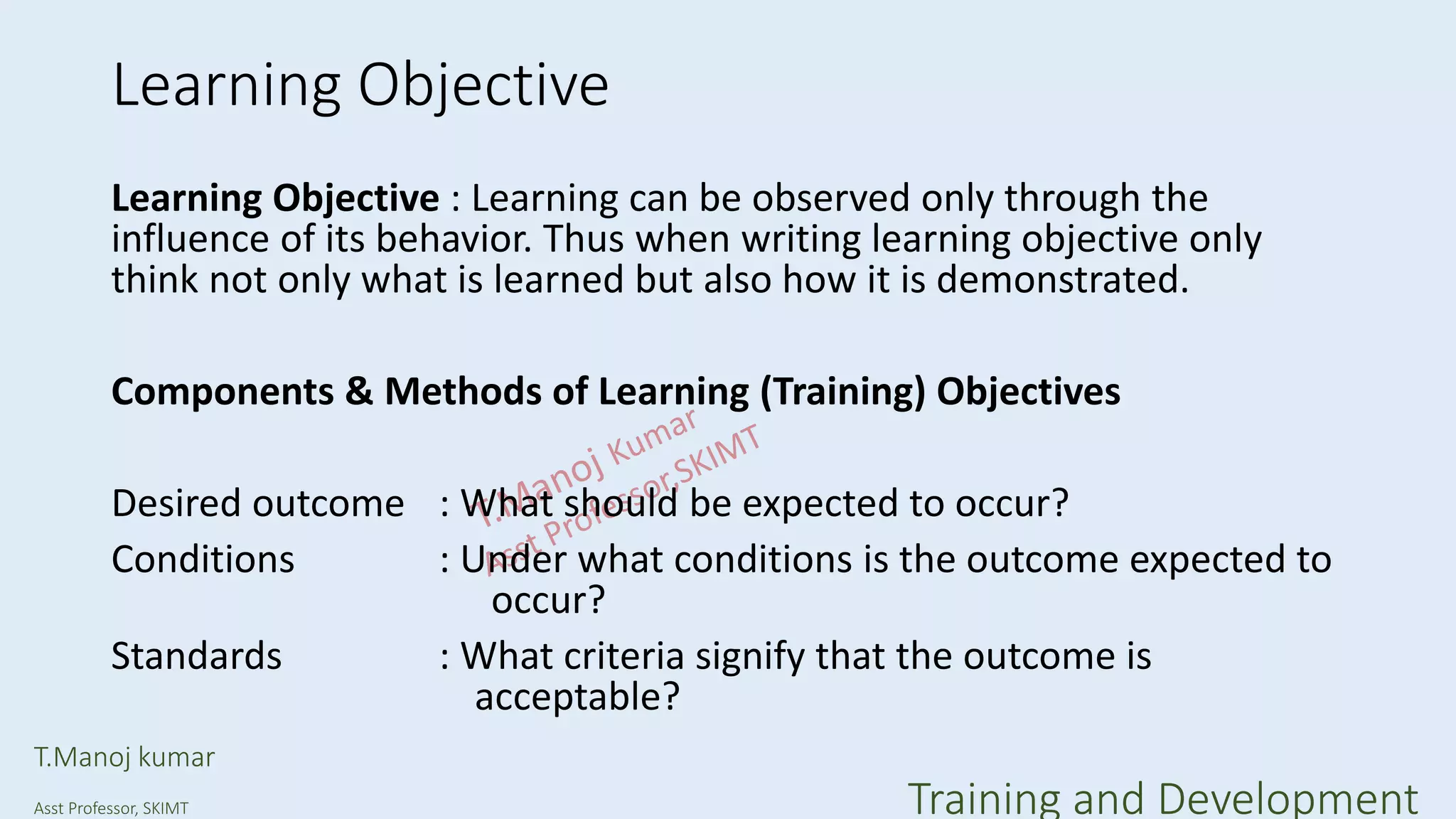 Learning Objective
Learning Objective : Learning can be observed only through the
influence of its behavior. Thus when writing learning objective only
think not only what is learned but also how it is demonstrated.
Components & Methods of Learning (Training) Objectives
Desired outcome : What should be expected to occur?
Conditions : Under what conditions is the outcome expected to
occur?
Standards : What criteria signify that the outcome is
acceptable?
T.Manoj kumar
Asst Professor, SKIMT Training and Development
 