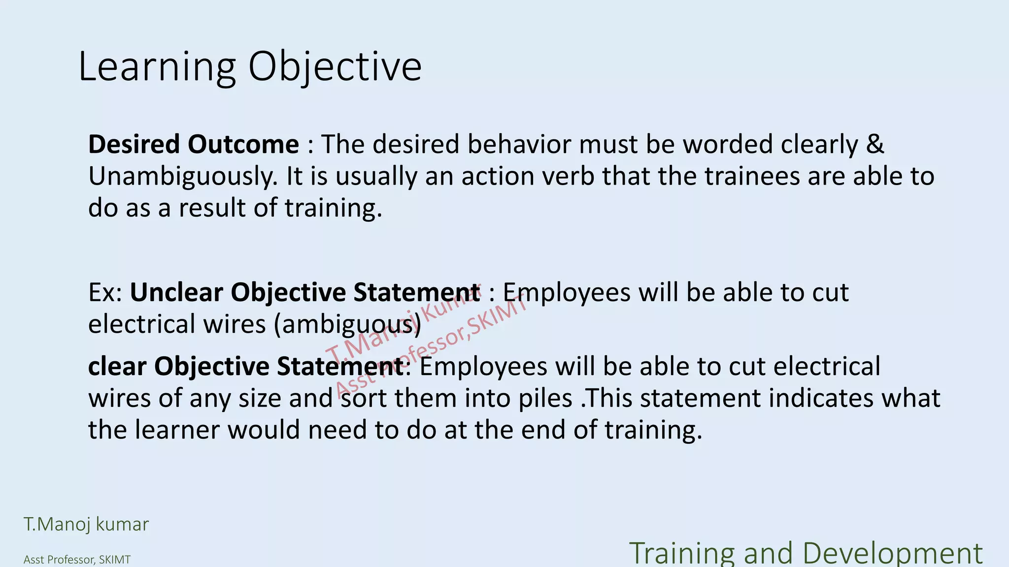 Learning Objective
Desired Outcome : The desired behavior must be worded clearly &
Unambiguously. It is usually an action verb that the trainees are able to
do as a result of training.
Ex: Unclear Objective Statement : Employees will be able to cut
electrical wires (ambiguous)
clear Objective Statement: Employees will be able to cut electrical
wires of any size and sort them into piles .This statement indicates what
the learner would need to do at the end of training.
T.Manoj kumar
Asst Professor, SKIMT Training and Development
 