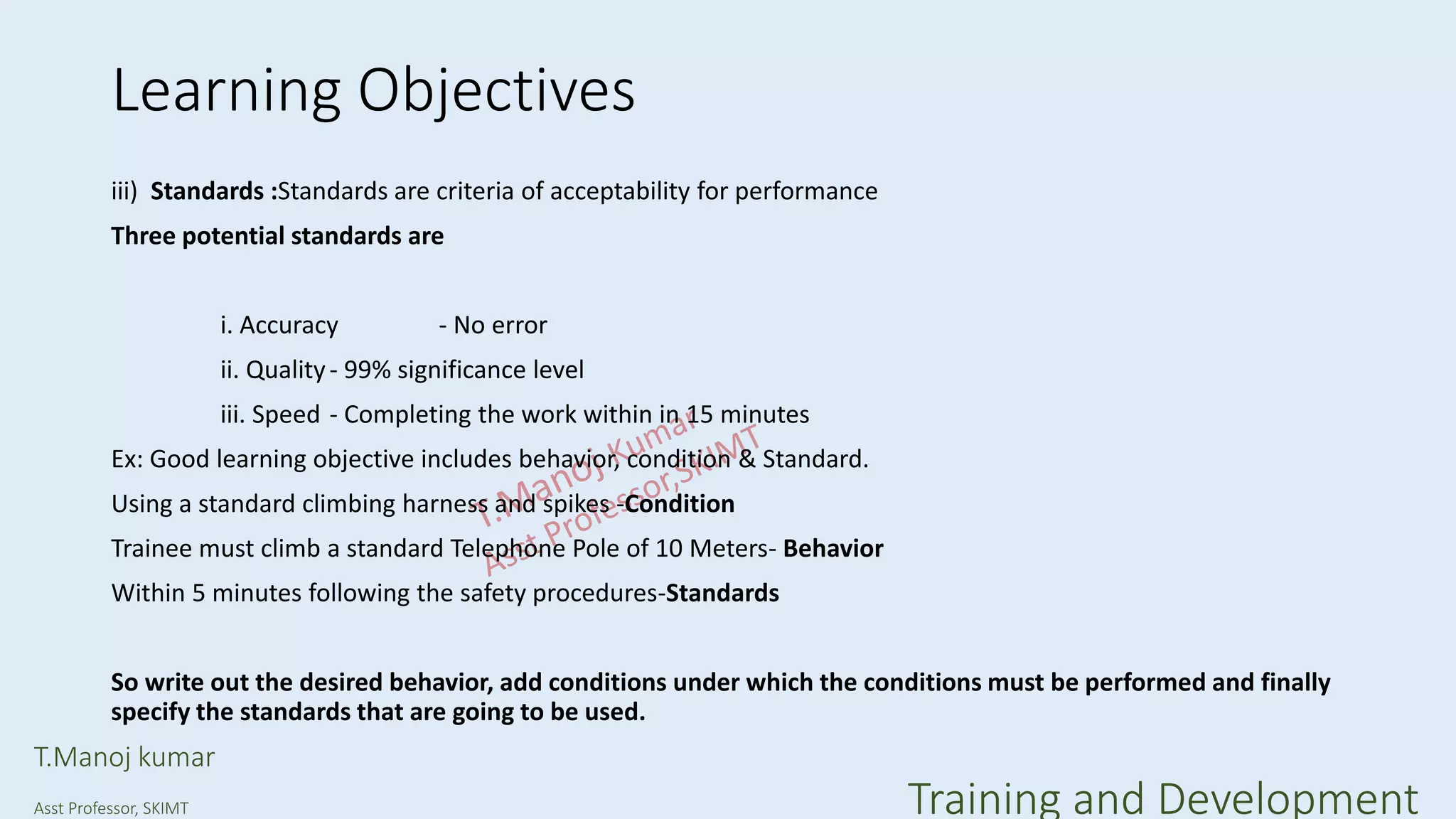 Learning Objectives
iii) Standards :Standards are criteria of acceptability for performance
Three potential standards are
i. Accuracy - No error
ii. Quality- 99% significance level
iii. Speed - Completing the work within in 15 minutes
Ex: Good learning objective includes behavior, condition & Standard.
Using a standard climbing harness and spikes -Condition
Trainee must climb a standard Telephone Pole of 10 Meters- Behavior
Within 5 minutes following the safety procedures-Standards
So write out the desired behavior, add conditions under which the conditions must be performed and finally
specify the standards that are going to be used.
T.Manoj kumar
Asst Professor, SKIMT Training and Development
 