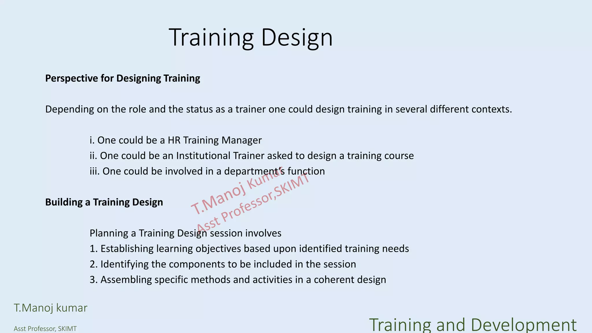 Training Design
Perspective for Designing Training
Depending on the role and the status as a trainer one could design training in several different contexts.
i. One could be a HR Training Manager
ii. One could be an Institutional Trainer asked to design a training course
iii. One could be involved in a department’s function
Building a Training Design
Planning a Training Design session involves
1. Establishing learning objectives based upon identified training needs
2. Identifying the components to be included in the session
3. Assembling specific methods and activities in a coherent design
T.Manoj kumar
Asst Professor, SKIMT Training and Development
 