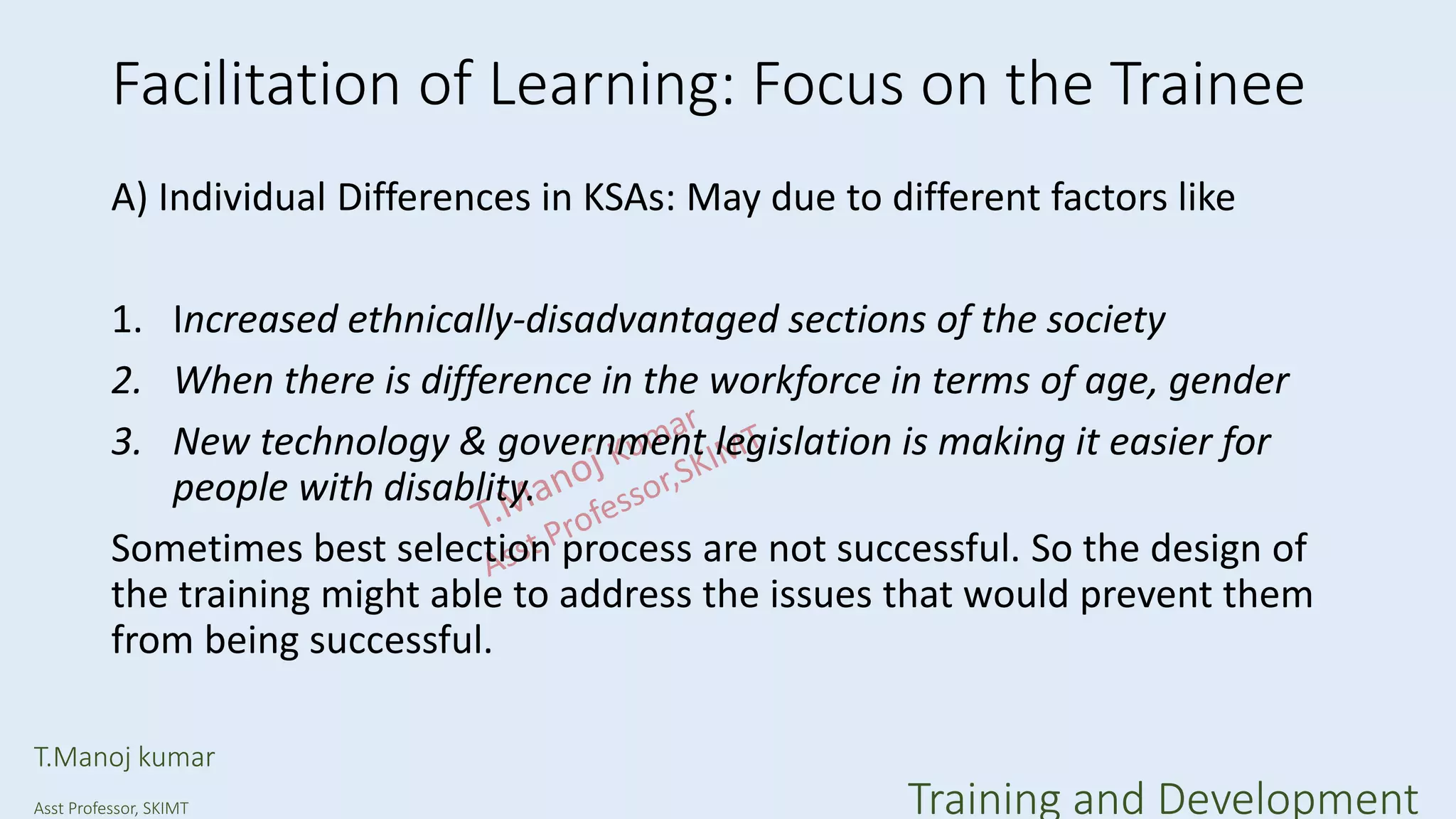 Facilitation of Learning: Focus on the Trainee
A) Individual Differences in KSAs: May due to different factors like
1. Increased ethnically-disadvantaged sections of the society
2. When there is difference in the workforce in terms of age, gender
3. New technology & government legislation is making it easier for
people with disablity.
Sometimes best selection process are not successful. So the design of
the training might able to address the issues that would prevent them
from being successful.
T.Manoj kumar
Asst Professor, SKIMT Training and Development
 