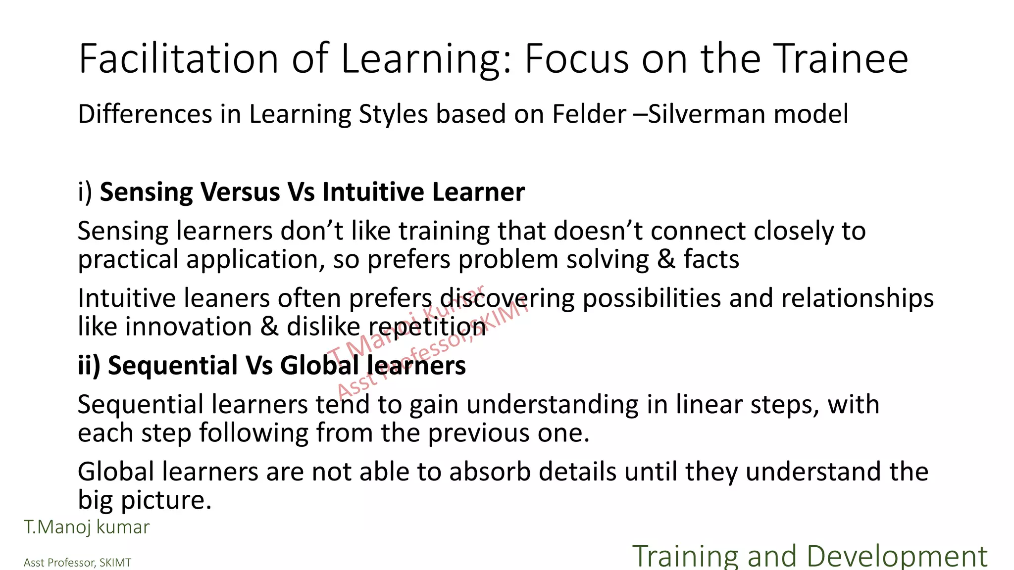 Facilitation of Learning: Focus on the Trainee
Differences in Learning Styles based on Felder –Silverman model
i) Sensing Versus Vs Intuitive Learner
Sensing learners don’t like training that doesn’t connect closely to
practical application, so prefers problem solving & facts
Intuitive leaners often prefers discovering possibilities and relationships
like innovation & dislike repetition
ii) Sequential Vs Global learners
Sequential learners tend to gain understanding in linear steps, with
each step following from the previous one.
Global learners are not able to absorb details until they understand the
big picture.
T.Manoj kumar
Asst Professor, SKIMT Training and Development
 