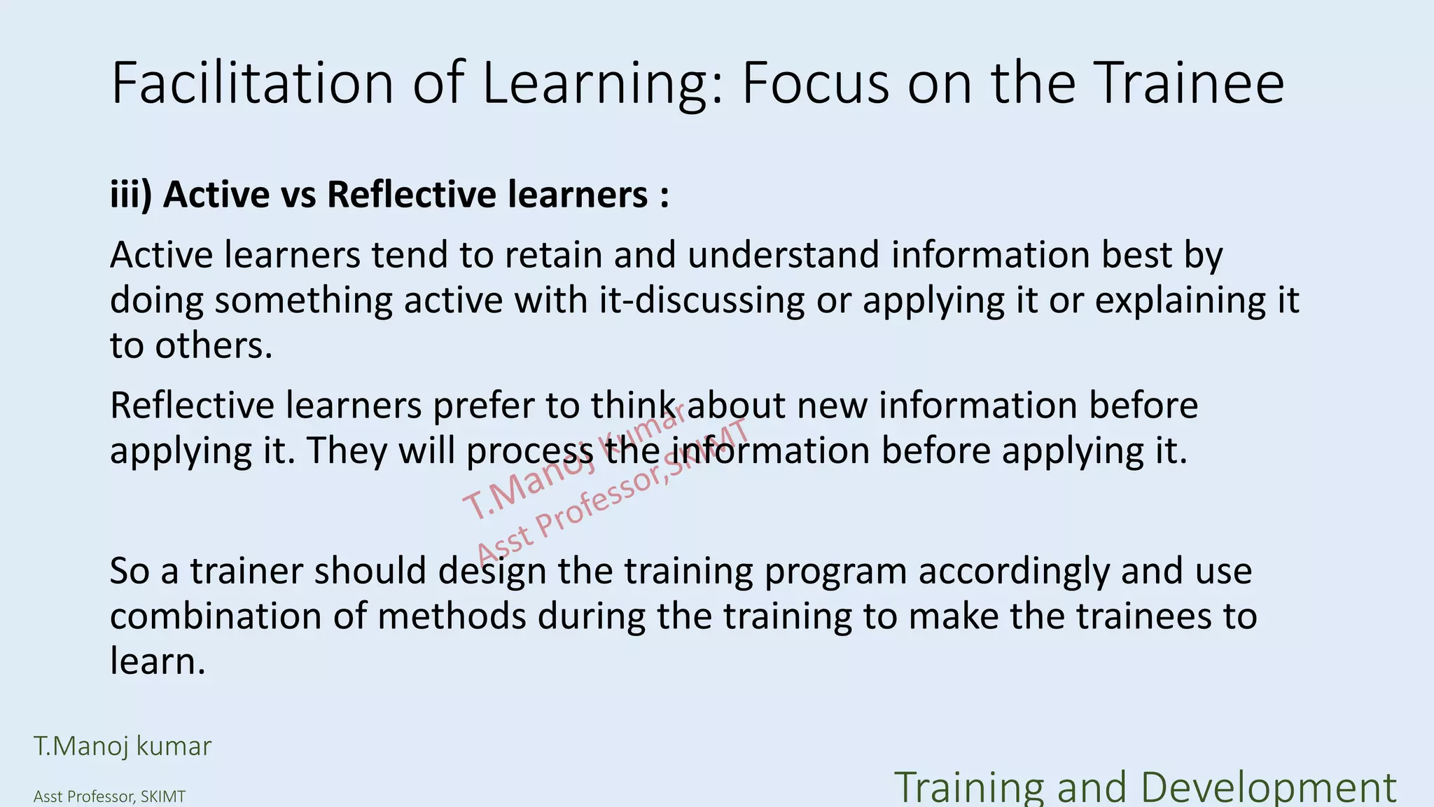 Facilitation of Learning: Focus on the Trainee
iii) Active vs Reflective learners :
Active learners tend to retain and understand information best by
doing something active with it-discussing or applying it or explaining it
to others.
Reflective learners prefer to think about new information before
applying it. They will process the information before applying it.
So a trainer should design the training program accordingly and use
combination of methods during the training to make the trainees to
learn.
T.Manoj kumar
Asst Professor, SKIMT Training and Development
 
