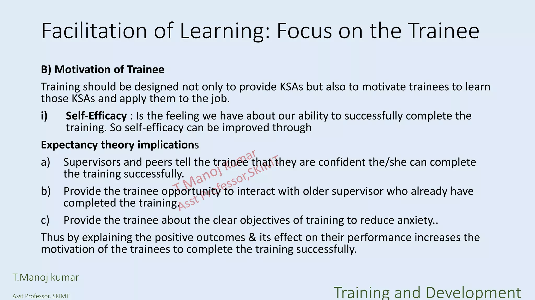 Facilitation of Learning: Focus on the Trainee
B) Motivation of Trainee
Training should be designed not only to provide KSAs but also to motivate trainees to learn
those KSAs and apply them to the job.
i) Self-Efficacy : Is the feeling we have about our ability to successfully complete the
training. So self-efficacy can be improved through
Expectancy theory implications
a) Supervisors and peers tell the trainee that they are confident the/she can complete
the training successfully.
b) Provide the trainee opportunity to interact with older supervisor who already have
completed the training.
c) Provide the trainee about the clear objectives of training to reduce anxiety..
Thus by explaining the positive outcomes & its effect on their performance increases the
motivation of the trainees to complete the training successfully.
T.Manoj kumar
Asst Professor, SKIMT Training and Development
 