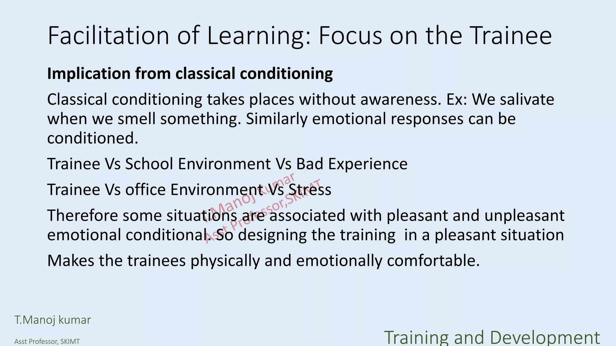 Facilitation of Learning: Focus on the Trainee
Implication from classical conditioning
Classical conditioning takes places without awareness. Ex: We salivate
when we smell something. Similarly emotional responses can be
conditioned.
Trainee Vs School Environment Vs Bad Experience
Trainee Vs office Environment Vs Stress
Therefore some situations are associated with pleasant and unpleasant
emotional conditional. So designing the training in a pleasant situation
Makes the trainees physically and emotionally comfortable.
T.Manoj kumar
Asst Professor, SKIMT Training and Development
 