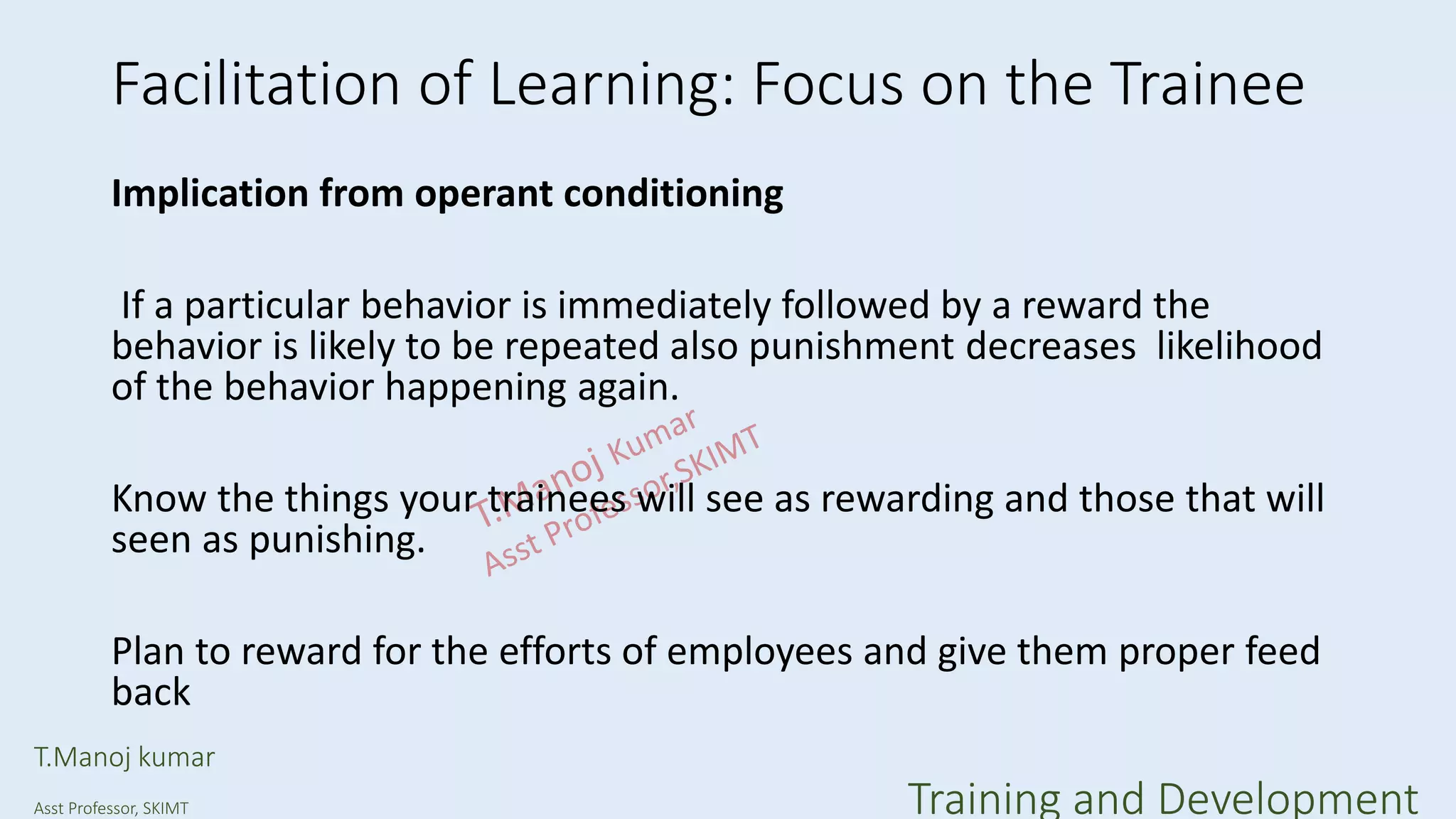 Facilitation of Learning: Focus on the Trainee
Implication from operant conditioning
If a particular behavior is immediately followed by a reward the
behavior is likely to be repeated also punishment decreases likelihood
of the behavior happening again.
Know the things your trainees will see as rewarding and those that will
seen as punishing.
Plan to reward for the efforts of employees and give them proper feed
back
T.Manoj kumar
Asst Professor, SKIMT Training and Development
 