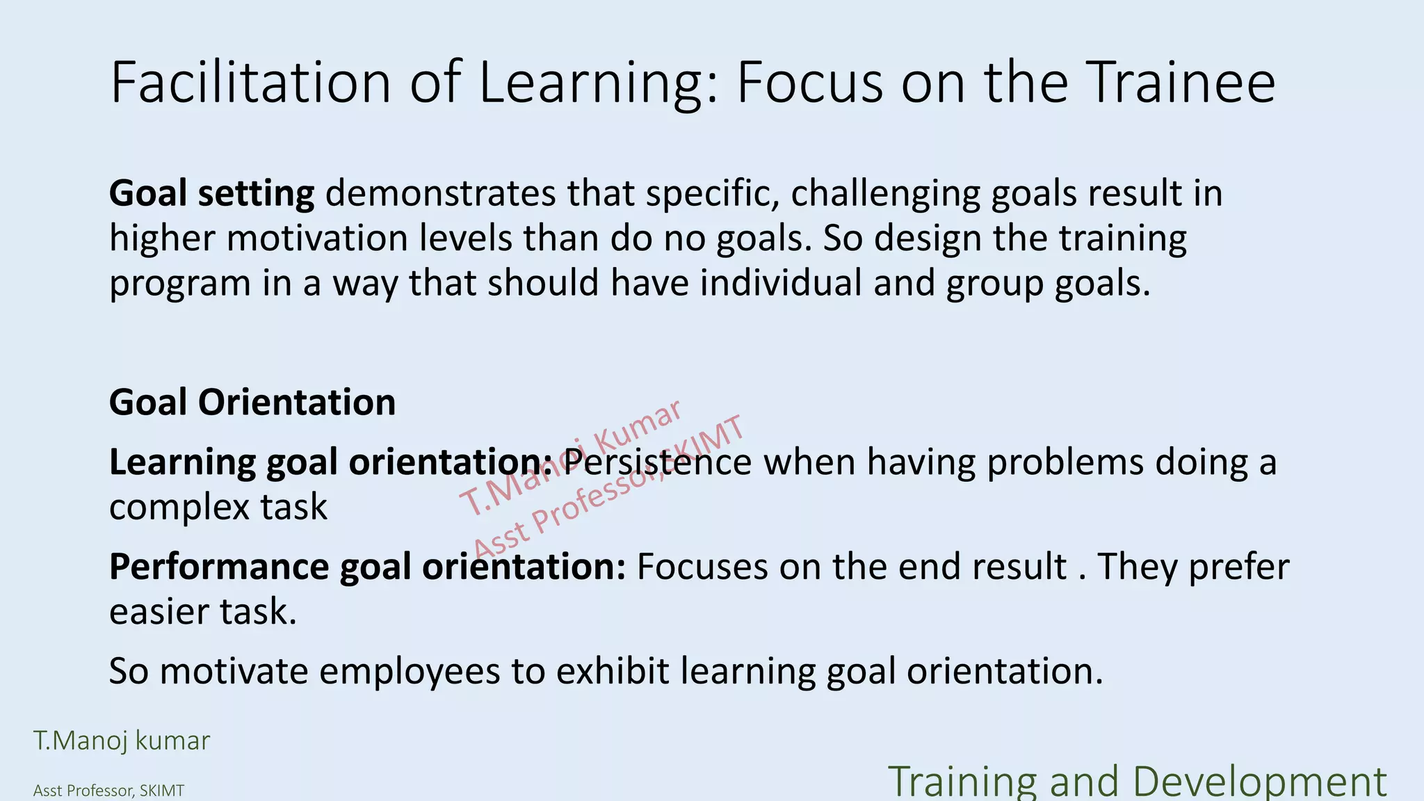 Facilitation of Learning: Focus on the Trainee
Goal setting demonstrates that specific, challenging goals result in
higher motivation levels than do no goals. So design the training
program in a way that should have individual and group goals.
Goal Orientation
Learning goal orientation: Persistence when having problems doing a
complex task
Performance goal orientation: Focuses on the end result . They prefer
easier task.
So motivate employees to exhibit learning goal orientation.
T.Manoj kumar
Asst Professor, SKIMT Training and Development
 