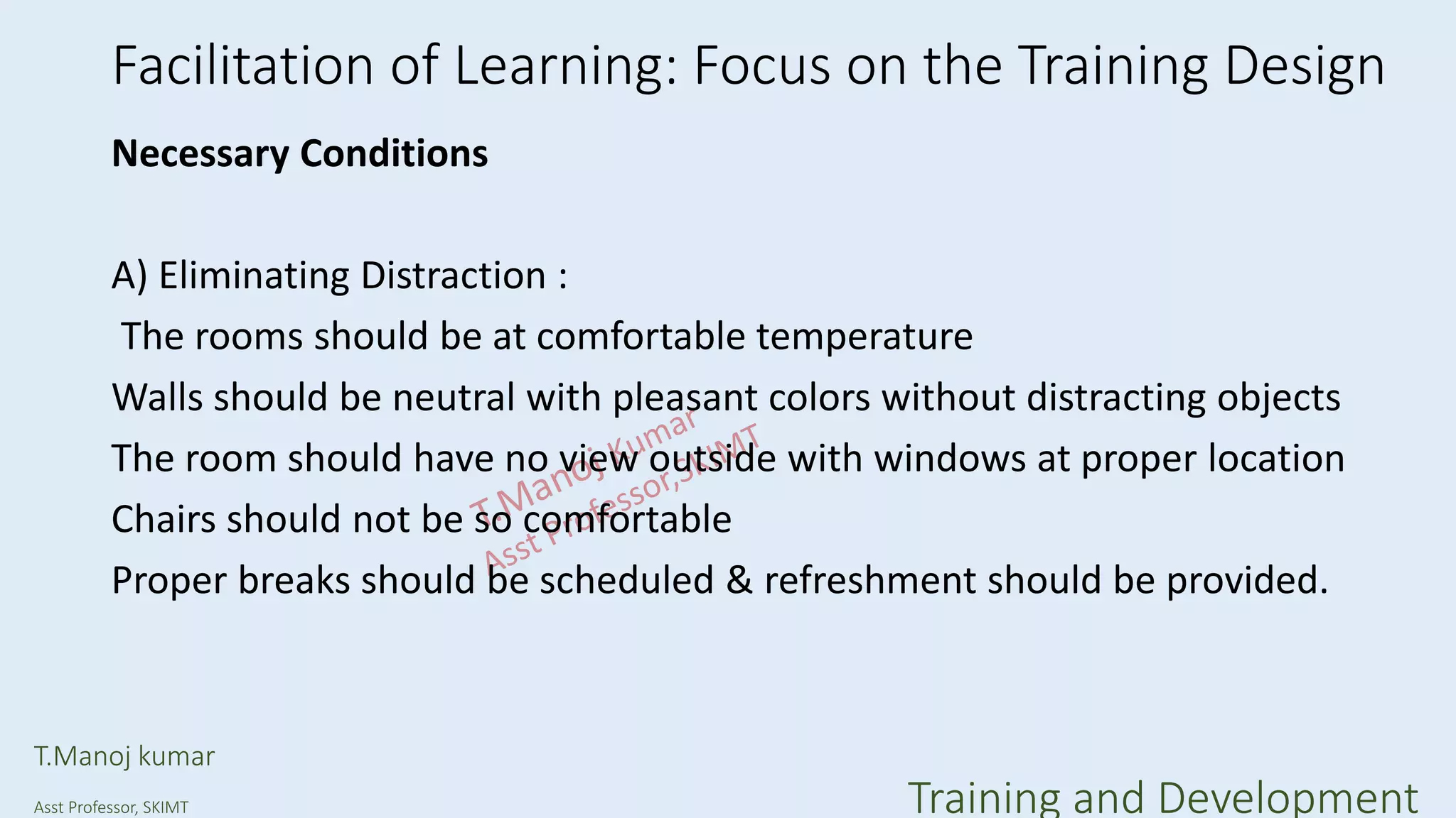 Facilitation of Learning: Focus on the Training Design
Necessary Conditions
A) Eliminating Distraction :
The rooms should be at comfortable temperature
Walls should be neutral with pleasant colors without distracting objects
The room should have no view outside with windows at proper location
Chairs should not be so comfortable
Proper breaks should be scheduled & refreshment should be provided.
T.Manoj kumar
Asst Professor, SKIMT Training and Development
 