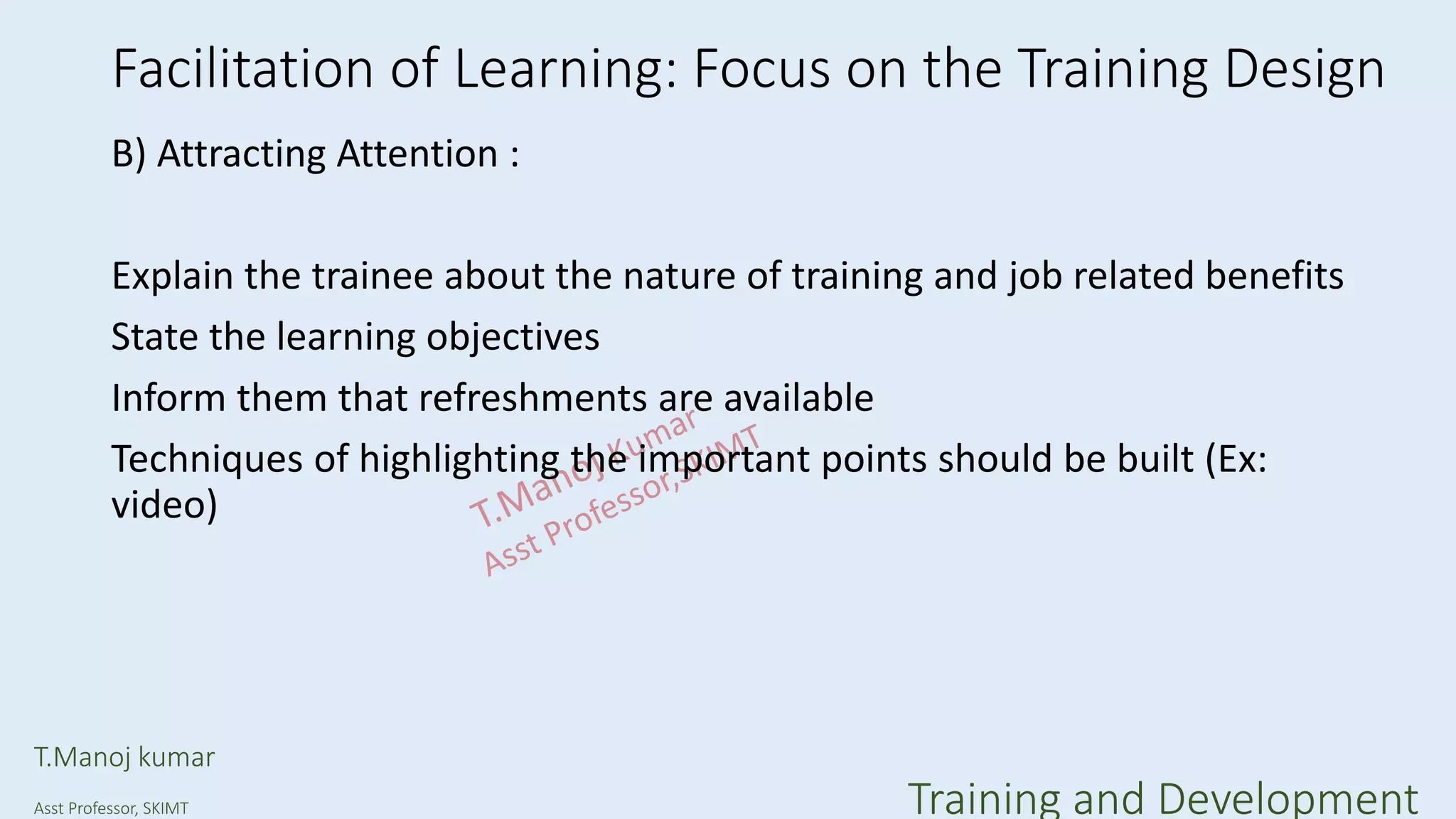 Facilitation of Learning: Focus on the Training Design
B) Attracting Attention :
Explain the trainee about the nature of training and job related benefits
State the learning objectives
Inform them that refreshments are available
Techniques of highlighting the important points should be built (Ex:
video)
T.Manoj kumar
Asst Professor, SKIMT Training and Development
 