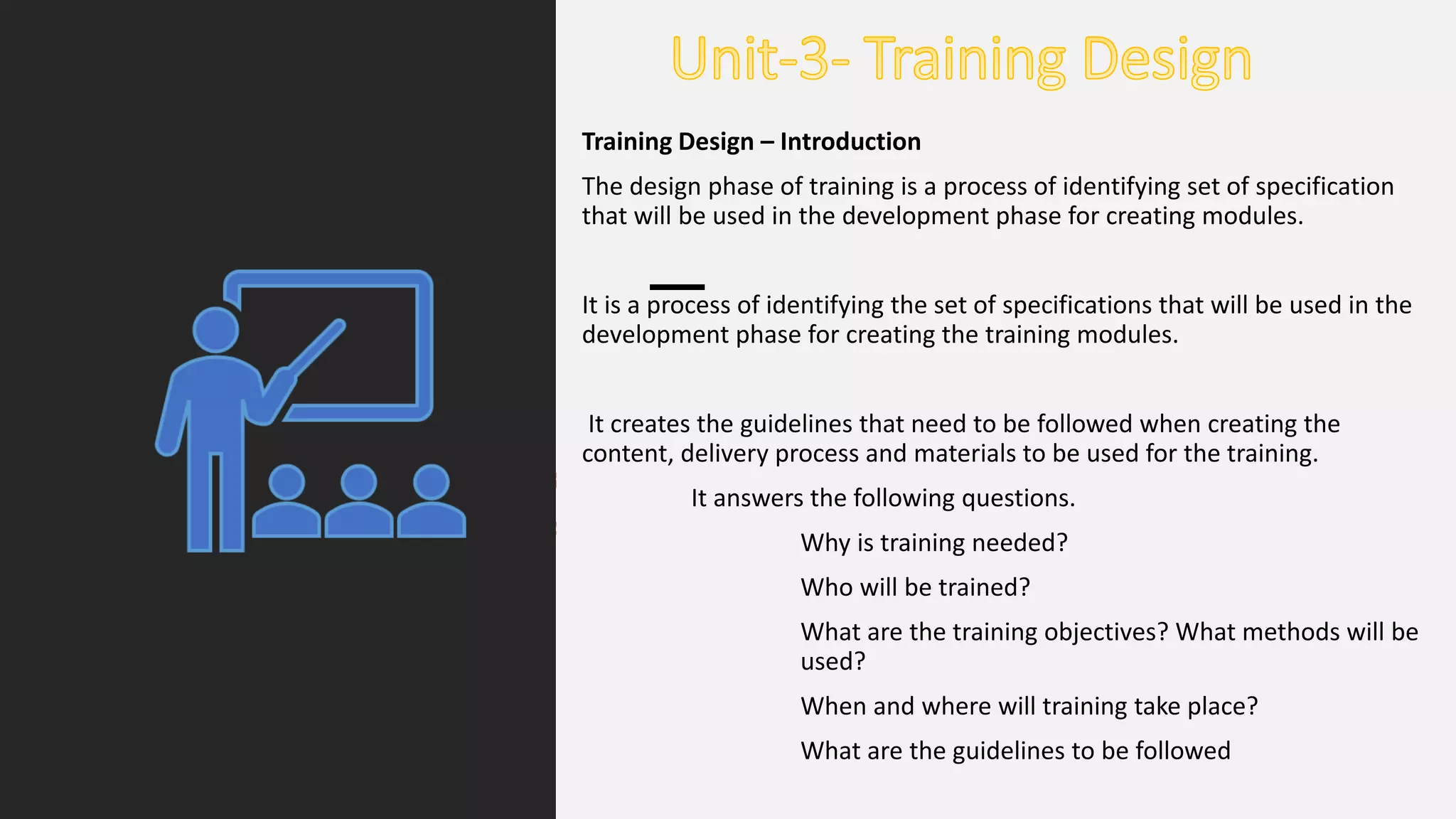 Training Design – Introduction
The design phase of training is a process of identifying set of specification
that will be used in the development phase for creating modules.
It is a process of identifying the set of specifications that will be used in the
development phase for creating the training modules.
It creates the guidelines that need to be followed when creating the
content, delivery process and materials to be used for the training.
It answers the following questions.
Why is training needed?
Who will be trained?
What are the training objectives? What methods will be
used?
When and where will training take place?
What are the guidelines to be followed
 