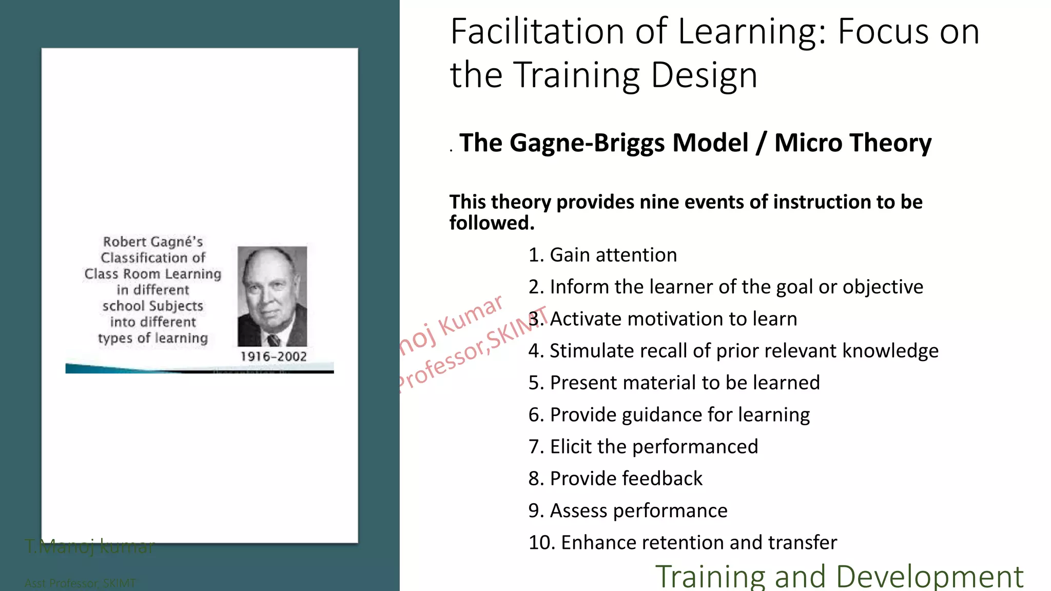 Facilitation of Learning: Focus on
the Training Design
. The Gagne-Briggs Model / Micro Theory
This theory provides nine events of instruction to be
followed.
1. Gain attention
2. Inform the learner of the goal or objective
3. Activate motivation to learn
4. Stimulate recall of prior relevant knowledge
5. Present material to be learned
6. Provide guidance for learning
7. Elicit the performanced
8. Provide feedback
9. Assess performance
10. Enhance retention and transferT.Manoj kumar
Asst Professor, SKIMT Training and Development
 
