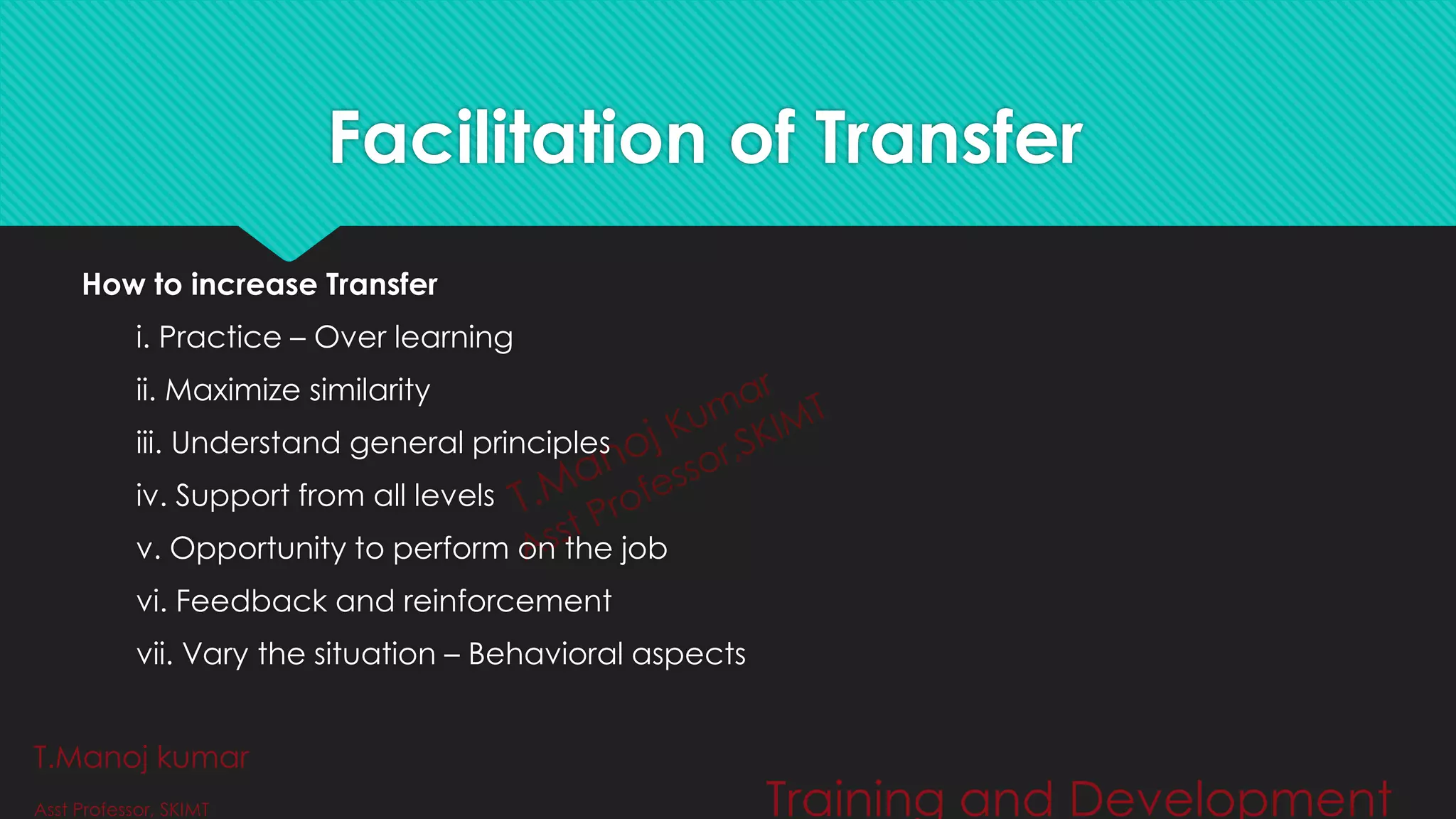 Facilitation of Transfer
How to increase Transfer
i. Practice – Over learning
ii. Maximize similarity
iii. Understand general principles
iv. Support from all levels
v. Opportunity to perform on the job
vi. Feedback and reinforcement
vii. Vary the situation – Behavioral aspects
T.Manoj kumar
Asst Professor, SKIMT Training and Development
 