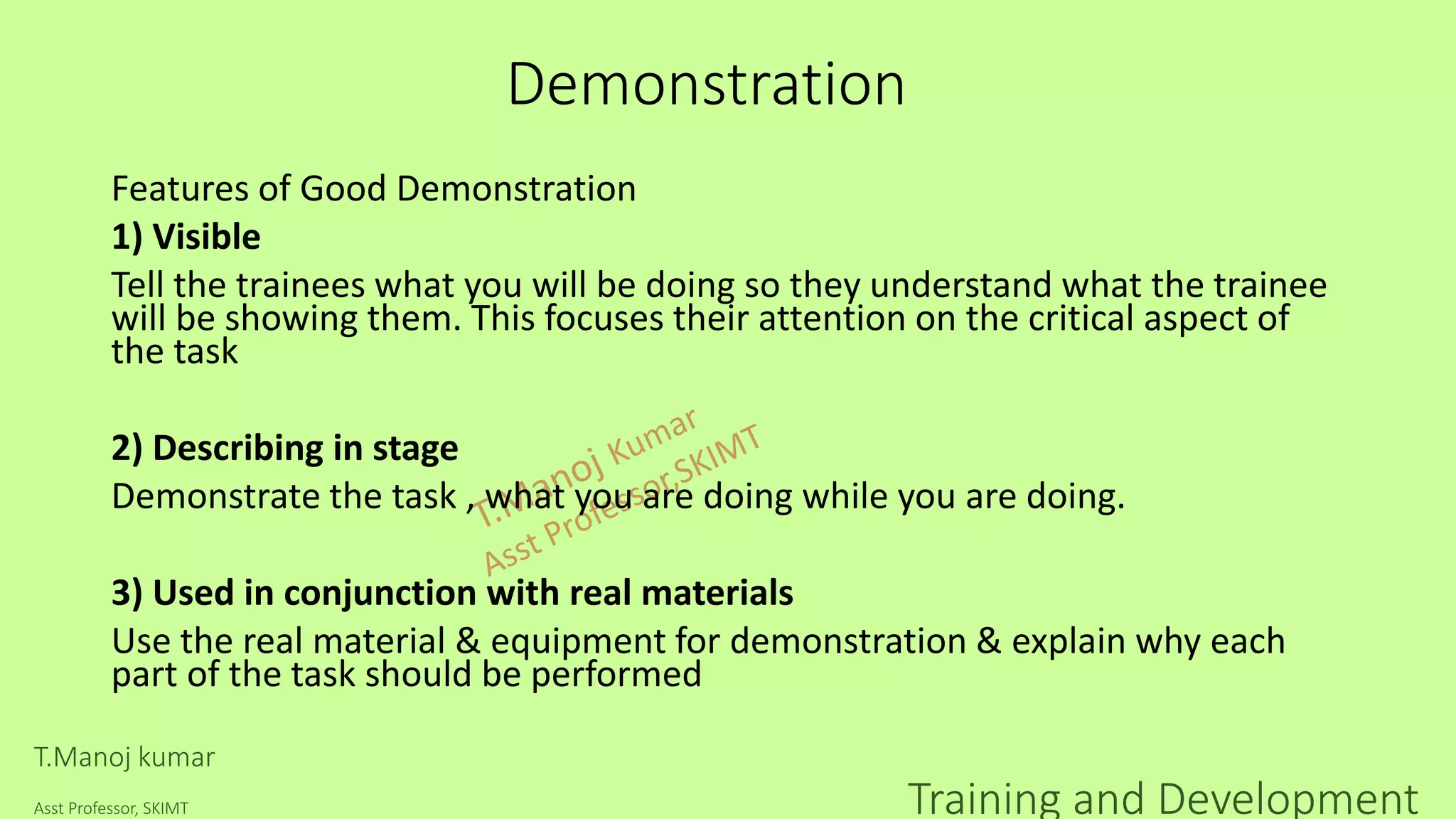 Demonstration
Features of Good Demonstration
1) Visible
Tell the trainees what you will be doing so they understand what the trainee
will be showing them. This focuses their attention on the critical aspect of
the task
2) Describing in stage
Demonstrate the task , what you are doing while you are doing.
3) Used in conjunction with real materials
Use the real material & equipment for demonstration & explain why each
part of the task should be performed
T.Manoj kumar
Asst Professor, SKIMT Training and Development
 
