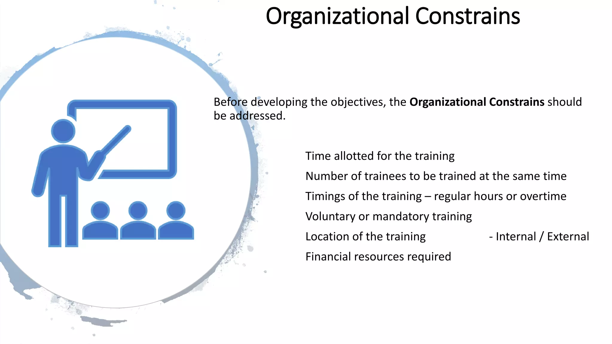 Organizational Constrains
Before developing the objectives, the Organizational Constrains should
be addressed.
Time allotted for the training
Number of trainees to be trained at the same time
Timings of the training – regular hours or overtime
Voluntary or mandatory training
Location of the training - Internal / External
Financial resources required
 