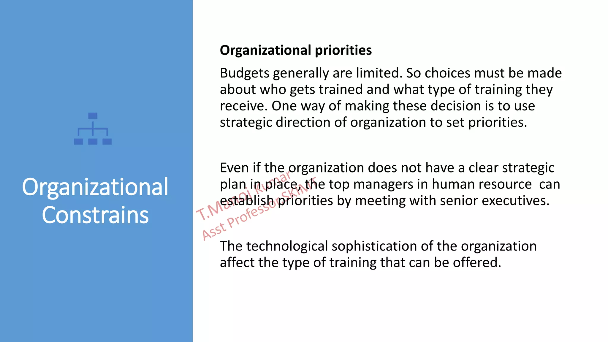 Organizational
Constrains
Organizational priorities
Budgets generally are limited. So choices must be made
about who gets trained and what type of training they
receive. One way of making these decision is to use
strategic direction of organization to set priorities.
Even if the organization does not have a clear strategic
plan in place, the top managers in human resource can
establish priorities by meeting with senior executives.
The technological sophistication of the organization
affect the type of training that can be offered.
 