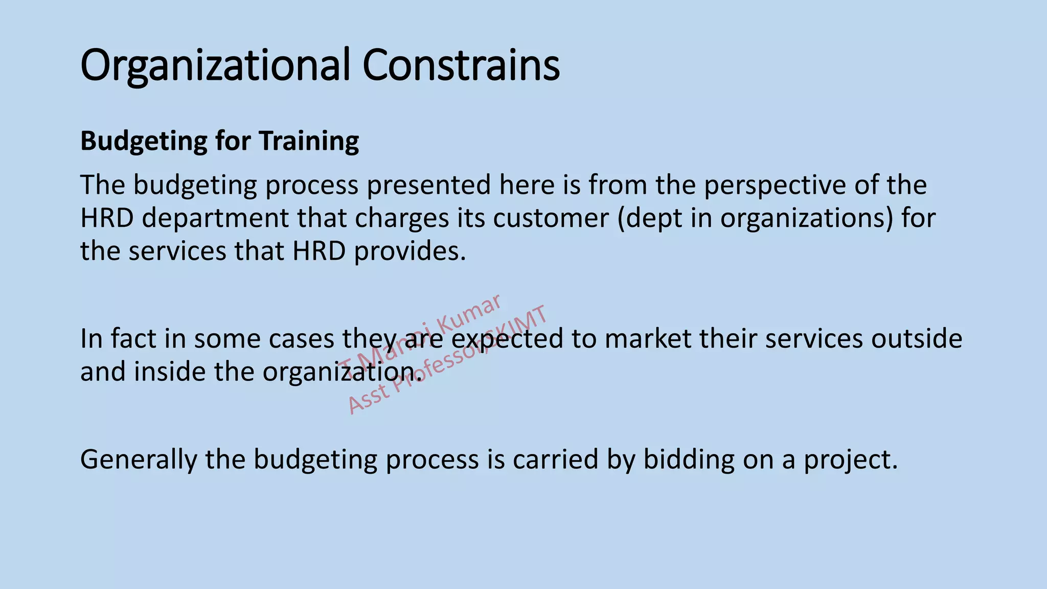 Organizational Constrains
Budgeting for Training
The budgeting process presented here is from the perspective of the
HRD department that charges its customer (dept in organizations) for
the services that HRD provides.
In fact in some cases they are expected to market their services outside
and inside the organization.
Generally the budgeting process is carried by bidding on a project.
 