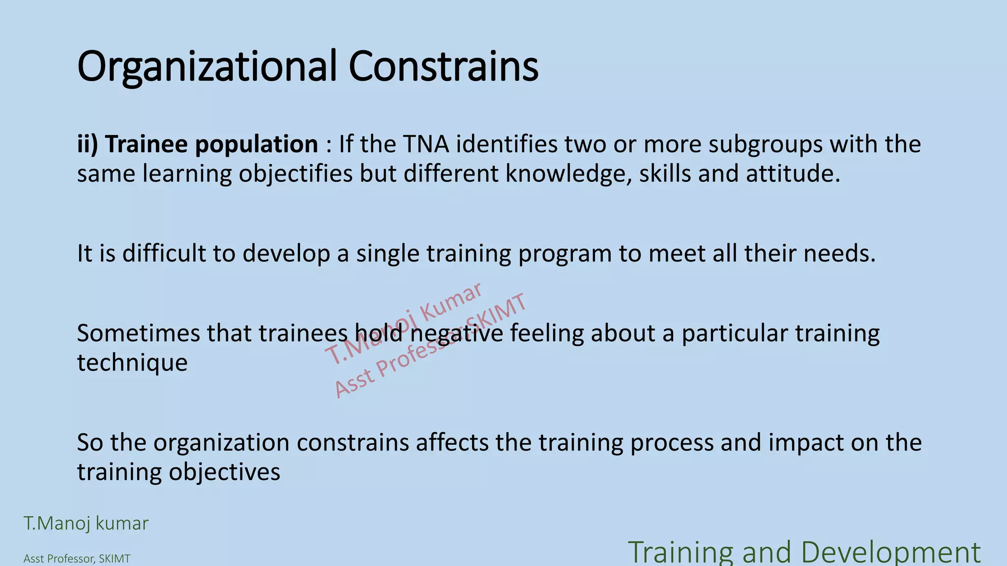 Organizational Constrains
ii) Trainee population : If the TNA identifies two or more subgroups with the
same learning objectifies but different knowledge, skills and attitude.
It is difficult to develop a single training program to meet all their needs.
Sometimes that trainees hold negative feeling about a particular training
technique
So the organization constrains affects the training process and impact on the
training objectives
T.Manoj kumar
Asst Professor, SKIMT Training and Development
 
