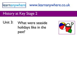 www.learnanywhere.co.uk History at Key Stage 2 Unit 3:  What were seaside holidays like in the past? 