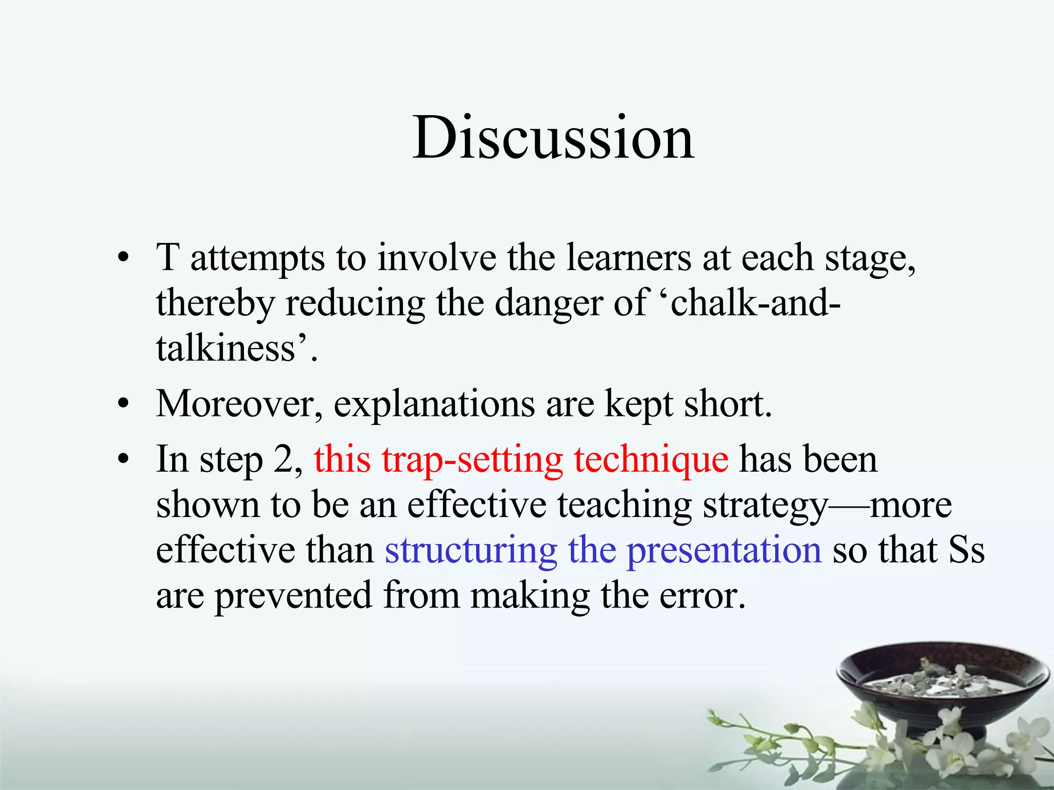 Discussion T attempts to involve the learners at each stage, thereby reducing the danger of ‘chalk-and-talkiness’. Moreover, explanations are kept short. In step 2,  this trap-setting technique  has been shown to be an effective teaching strategy—more effective than  structuring the presentation  so that Ss are prevented from making the error. 