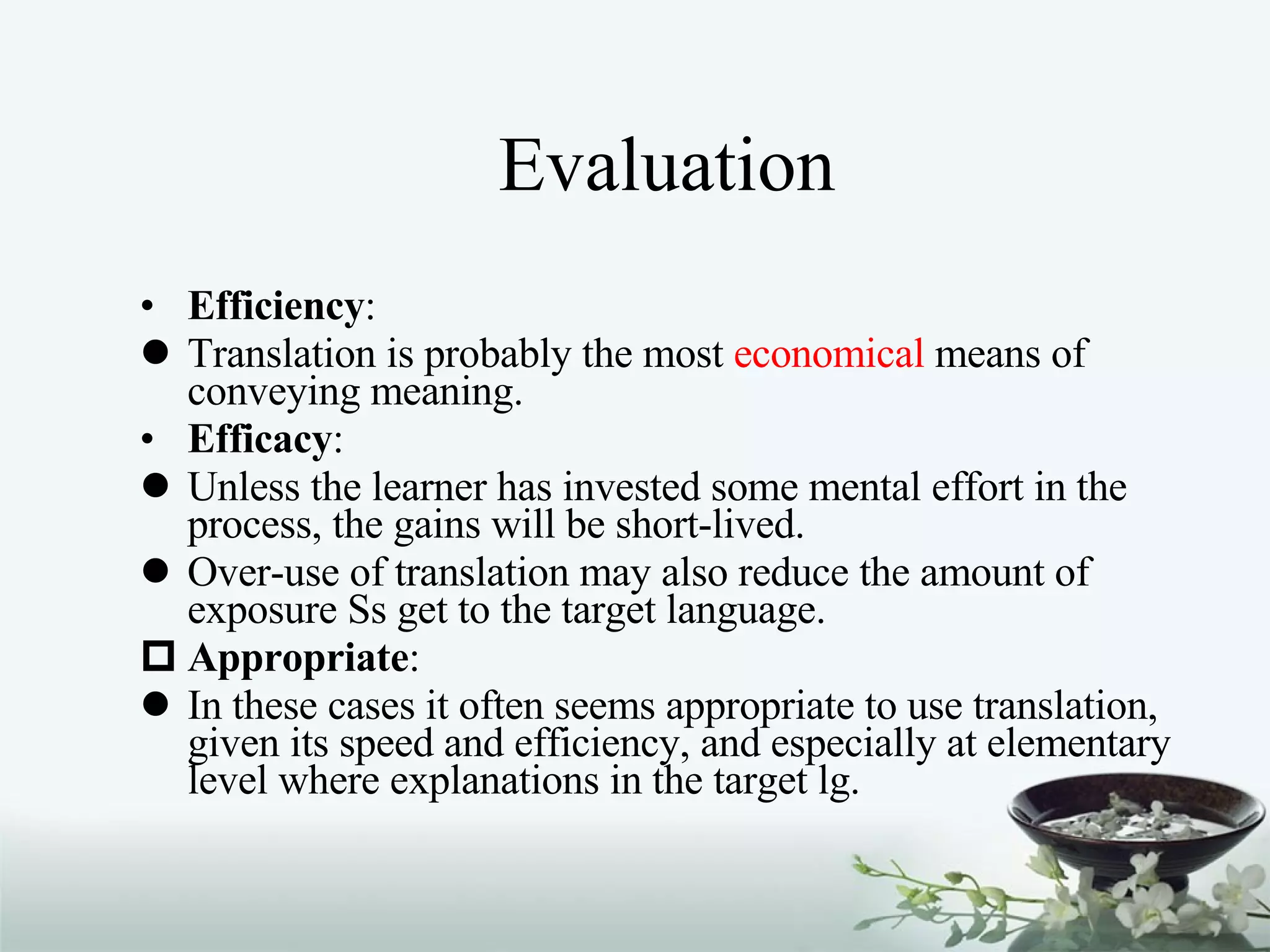 Evaluation Efficiency :  Translation is probably the most  economical  means of conveying meaning. Efficacy :  Unless the learner has invested some mental effort in the process, the gains will be short-lived. Over-use of translation may also reduce the amount of exposure Ss get to the target language. Appropriate :  In these cases it often seems appropriate to use translation, given its speed and efficiency, and especially at elementary level where explanations in the target lg. 