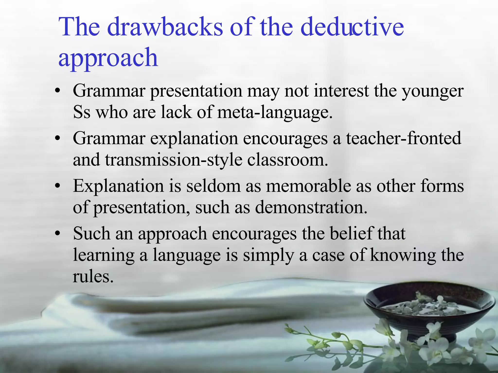 The drawbacks of the deductive approach Grammar presentation may not interest the younger Ss who are lack of meta-language. Grammar explanation encourages a teacher-fronted and transmission-style classroom. Explanation is seldom as memorable as other forms of presentation, such as demonstration. Such an approach encourages the belief that learning a language is simply a case of knowing the rules. 