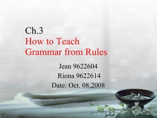 Ch.3  How to Teach  Grammar from Rules Jean 9622604 Riona 9622614 Date: Oct. 08,2008 
