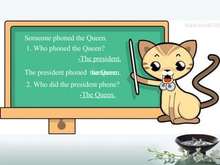 Someone phoned the Queen. 1. Who phoned the Queen? -The president. The president phoned the Queen. someone. 2. Who did the president phone? -The Queen. 