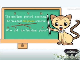 S  V  O The president  phoned  someone. The president  did phone  someone. O  V  S  V Who  did  the President  phone? 