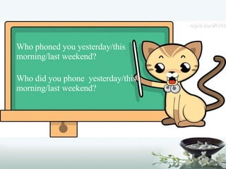 Who phoned you yesterday/this morning/last weekend? Who did you phone  yesterday/this morning/last weekend? 