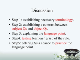 Discussion Step 1: establishing necessary  terminology . Step 2: establishing a contrast between  subject Qs  and  object Qs . Step 3: explaining the  language point . Step4:  testing  learners’ grasp of the rule. Step5: offering Ss a chance to  practice  the language point.  