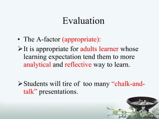 Evaluation The A-factor  (appropriate): It is appropriate for  adults learner  whose learning expectation tend them to more  analytical  and  reflective  way to learn. Students will tire of  too many  “chalk-and-talk”  presentations.  