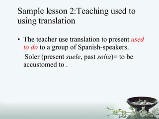 Sample lesson 2:Teaching used to using translation The teacher use translation to present  used to do  to a group of Spanish-speakers.  Soler (present  suele , past  solia )= to be accustomed to . 