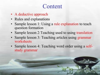 Content A deductive approach Rules and explanations Sample lesson 1: Using a  rule explanation  to teach question formation Sample lesson 2:Teaching used to using  translation Sample lesson 3: Teaching articles using  grammar worksheets Sample lesson 4: Teaching word order using a  self-study grammar 