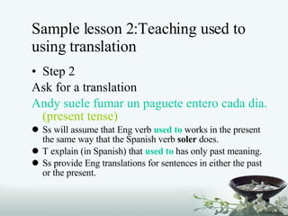 Sample lesson 2:Teaching used to using translation Step 2 Ask for a translation Andy suele fumar un paguete entero cada dia.  (present tense) Ss will assume that Eng verb  used to  works in the present the same way that the Spanish verb  soler  does. T explain (in Spanish) that  used to  has only past meaning. Ss provide Eng translations for sentences in either the past or the present. 