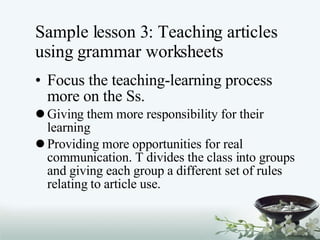 Sample lesson 3: Teaching articles using grammar worksheets Focus the teaching-learning process more on the Ss. Giving them more responsibility for their learning Providing more opportunities for real communication. T divides the class into groups and giving each group a different set of rules relating to article use. 
