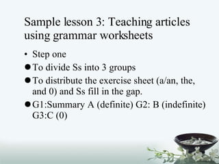 Sample lesson 3: Teaching articles using grammar worksheets Step one To divide Ss into 3 groups To distribute the exercise sheet (a/an, the, and 0) and Ss fill in the gap. G1:Summary A (definite) G2: B (indefinite) G3:C (0) 