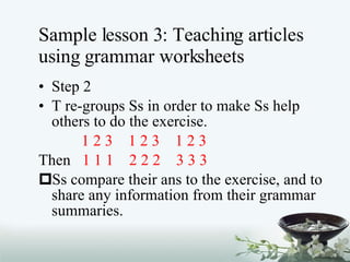 Sample lesson 3: Teaching articles using grammar worksheets Step 2 T re-groups Ss in order to make Ss help others to do the exercise. 1 2 3  1 2 3  1 2 3  Then   1 1 1  2 2 2  3 3 3 Ss compare their ans to the exercise, and to share any information from their grammar summaries. 