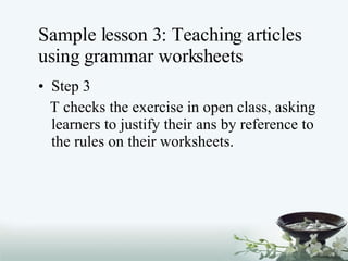 Sample lesson 3: Teaching articles using grammar worksheets Step 3 T checks the exercise in open class, asking learners to justify their ans by reference to the rules on their worksheets. 