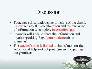 Discussion To achieve this, it adopts the principle of the classic  jigsaw  activity thru collaboration and the exchange of information to complete  information gap. Learners will need to share the information and involve speaking Eng. ( communicate  about grammar) The  teacher’s role  is  limited  to that of monitor the activity and help sort out problems in interpreting the grammar. 