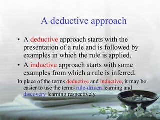 A deductive approach A  deductive  approach starts with the presentation of a rule and is followed by examples in which the rule is applied. A  inductive  approach starts with some examples from which a rule is inferred. In place of the terms  deductive  and  inductive , it may be easier to use the terms  rule-driven  learning and  discovery  learning respectively 