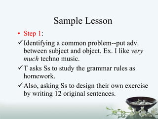 Sample Lesson Step 1 :  Identifying a common problem--put adv. between subject and object. Ex. I like  very much  techno music. T asks Ss to study the grammar rules as homework. Also, asking Ss to design their own exercise by writing 12 original sentences.  