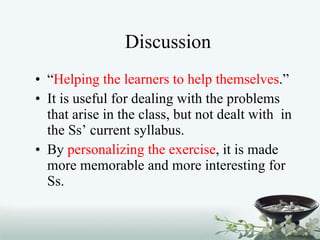 Discussion “ Helping the learners to help themselves .” It is useful for dealing with the problems that arise in the class, but not dealt with  in the Ss’ current syllabus.  By  personalizing the exercise , it is made more memorable and more interesting for Ss. 