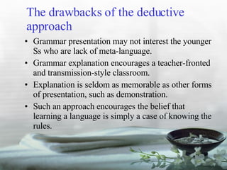 The drawbacks of the deductive approach Grammar presentation may not interest the younger Ss who are lack of meta-language. Grammar explanation encourages a teacher-fronted and transmission-style classroom. Explanation is seldom as memorable as other forms of presentation, such as demonstration. Such an approach encourages the belief that learning a language is simply a case of knowing the rules. 