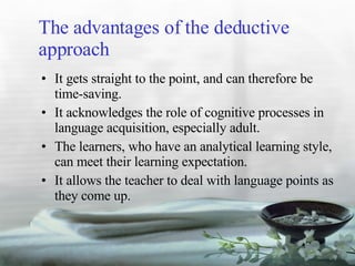 The advantages of the deductive approach It gets straight to the point, and can therefore be time-saving. It acknowledges the role of cognitive processes in language acquisition, especially adult. The learners, who have an analytical learning style, can meet their learning expectation. It allows the teacher to deal with language points as they come up. 